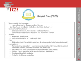FRAUENCOMPUTERZENTRUMBERLINe.V.
• Grundbegriffe Betriebssystem
 nachvollziehbar im Glossar erklären können
(ein Laufwerk, eine Datei, ein Ordner, der Datei-Explorer …)
• Kopieren und Verschieben
 Unterschied kennen. Mindestens 3 Methoden kennen.
 den Unterschied zwischen Kopieren und Hochladen kennen.
• Internet
 Erweiterte Bildersuche
 Bild herunterladen u. in Ordner speichern
• Paint
 Bild malen (nach Vorgabe) + speichern (2 unterschiedliche Schwierigkeitsgrade)
• Lernplattform
 Forumsbeitrag: schreiben + kommentieren (antworten) können und Unterschied
benennen können zwischen schreiben und antworten
 Verlinken (Link im Forum setzen, in neuem Fenster öffnen lassen)
 Bild ins Forum hochladen (Bild auf die Plattform hochladen)
 Profil ausfüllen/Bild hochladen
 Artikel in ein Glossar einstellen
Beispiel: Porta (FCZB)
 