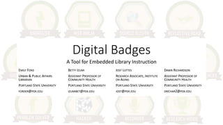 Digital Badges
A Tool for Embedded Library Instruction
EMILY FORD
URBAN & PUBLIC AFFAIRS
LIBRARIAN
PORTLAND STATE UNIVERSITY
FORDER@PDX.EDU
BETTY IZUMI
ASSISTANT PROFESSOR OF
COMMUNITY HEALTH
PORTLAND STATE UNIVERSITY
IZUMIBET@PDX.EDU
JOST LOTTES
RESEARCH ASSOCIATE, INSTITUTE
ON AGING
PORTLAND STATE UNIVERSITY
JOST@PDX.EDU
DAWN RICHARDSON
ASSISTANT PROFESSOR OF
COMMUNITY HEALTH
PORTLAND STATE UNIVERSITY
DRICHAR2@PDX.EDU
 