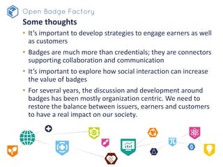 Some thoughts
• It’s important to develop strategies to engage earners as well
as customers
• Badges are much more than credentials; they are connectors
supporting collaboration and communication
• It’s important to explore how social interaction can increase
the value of badges
• For several years, the discussion and development around
badges has been mostly organization centric. We need to
restore the balance between issuers, earners and customers
to have a real impact on our society.
 