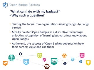 ”What can I do with my badges?”
- Why such a question?
• Shifting the focus from organizations issuing badges to badge
earners
• Mozilla created Open Badges as a disruptive technology
unlocking recognition of learning but yet a few know about
Open Badges
• At the end, the success of Open Badges depends on how
their earners value and use them
 