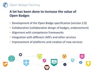 A lot has been done to increase the value of
Open Badges
• Development of the Open Badge specification (version 2.0)
• Collaboration (collaborative design of badges, endorsement)
• Alignment with competence frameworks
• Integration with different LMS’s and other services
• Improvement of platforms and creation of new services
 