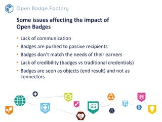 Some issues affecting the impact of
Open Badges
• Lack of communication
• Badges are pushed to passive recipients
• Badges don’t match the needs of their earners
• Lack of credibility (badges vs traditional credentials)
• Badges are seen as objects (end result) and not as
connectors
 