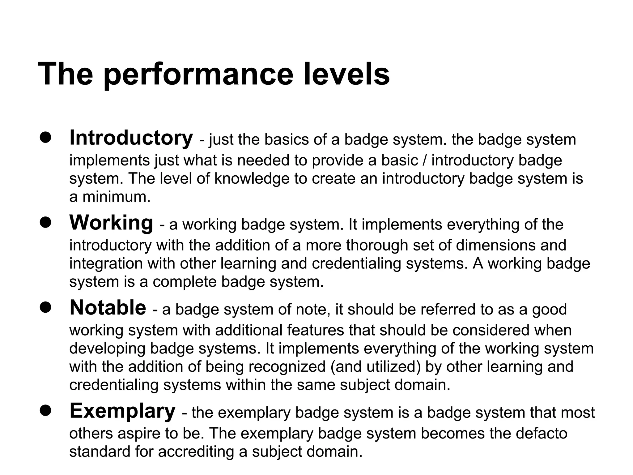 The performance levels
● Introductory - just the basics of a badge system. the badge system
    implements just what is needed to provide a basic / introductory badge
    system. The level of knowledge to create an introductory badge system is
    a minimum.
● Working - a working badge system. It implements everything of the
    introductory with the addition of a more thorough set of dimensions and
    integration with other learning and credentialing systems. A working badge
    system is a complete badge system.
● Notable - a badge system of note, it should be referred to as a good
    working system with additional features that should be considered when
    developing badge systems. It implements everything of the working system
    with the addition of being recognized (and utilized) by other learning and
    credentialing systems within the same subject domain.
● Exemplary - the exemplary badge system is a badge system that most
    others aspire to be. The exemplary badge system becomes the defacto
    standard for accrediting a subject domain.
 