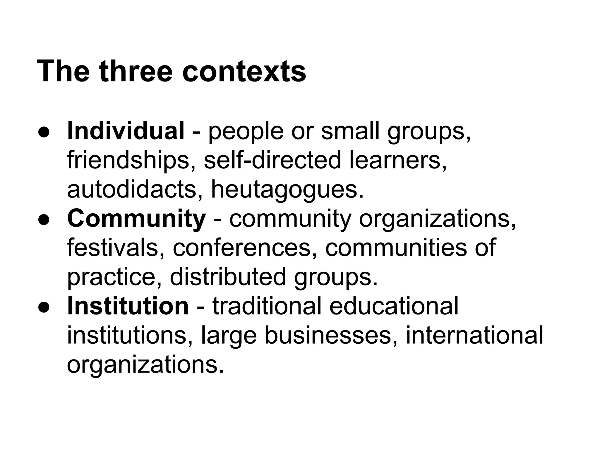 The three contexts
● Individual - people or small groups,
  friendships, self-directed learners,
  autodidacts, heutagogues.
● Community - community organizations,
  festivals, conferences, communities of
  practice, distributed groups.
● Institution - traditional educational
  institutions, large businesses, international
  organizations.
 