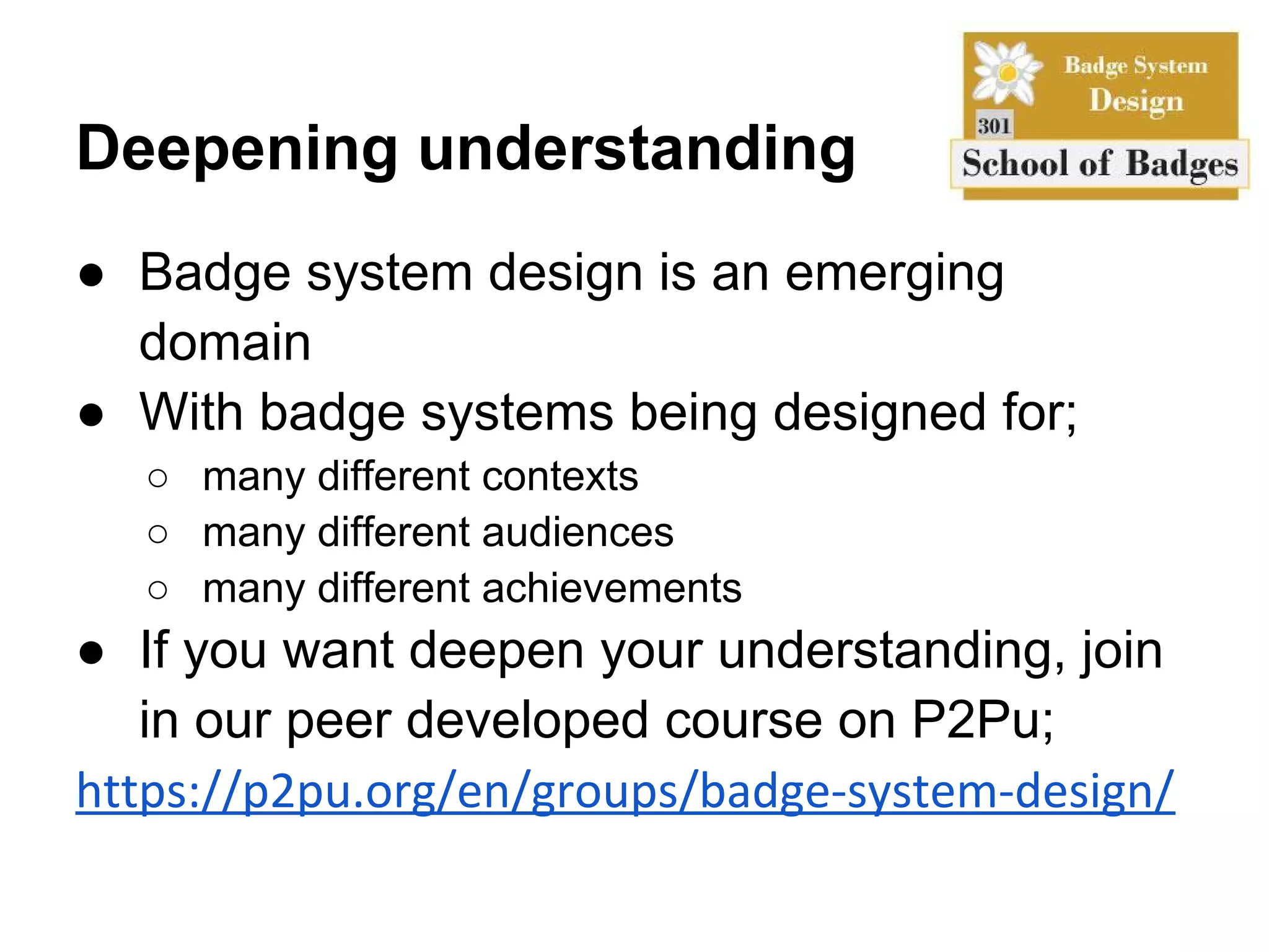 Deepening understanding
● Badge system design is an emerging
  domain
● With badge systems being designed for;
  ○ many different contexts
  ○ many different audiences
  ○ many different achievements
● If you want deepen your understanding, join
   in our peer developed course on P2Pu;
https://p2pu.org/en/groups/badge-system-design/
 