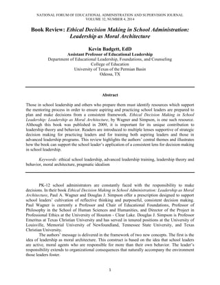 NATIONAL FORUM OF EDUCATIONAL ADMINISTRATION AND SUPERVISION JOURNAL
VOLUME 32, NUMBER 4, 2014
1
Book Review: Ethical Decision Making in School Administration:
Leadership as Moral Architecture
Kevin Badgett, EdD
Assistant Professor of Educational Leadership
Department of Educational Leadership, Foundations, and Counseling
College of Education
University of Texas of the Permian Basin
Odessa, TX
Abstract
Those in school leadership and others who prepare them must identify resources which support
the mentoring process in order to ensure aspiring and practicing school leaders are prepared to
plan and make decisions from a consistent framework. Ethical Decision Making in School
Leadership: Leadership as Moral Architecture, by Wagner and Simpson, is one such resource.
Although this book was published in 2009, it is important for its unique contribution to
leadership theory and behavior. Readers are introduced to multiple lenses supportive of strategic
decision making for practicing leaders and for training both aspiring leaders and those in
advanced leadership programs. This review highlights the authors’ central themes and illustrates
how the book can support the school leader’s application of a consistent lens for decision making
in school leadership.
Keywords: ethical school leadership, advanced leadership training, leadership theory and
behavior, moral architecture, pragmatic idealism
PK-12 school administrators are constantly faced with the responsibility to make
decisions. In their book Ethical Decision Making in School Administration: Leadership as Moral
Architecture, Paul A. Wagner and Douglas J. Simpson offer a prescription designed to support
school leaders’ cultivation of reflective thinking and purposeful, consistent decision making.
Paul Wagner is currently a Professor and Chair of Educational Foundations, Professor of
Philosophy in the School of Human Sciences and Humanities, and Director of the Project in
Professional Ethics at the University of Houston - Clear Lake. Douglas J. Simpson is Professor
Emeritus at Texas Christian University and has served in tenured positions at the University of
Louisville, Memorial University of Newfoundland, Tennessee State University, and Texas
Christian University.
The authors’ message is delivered in the framework of two new concepts. The first is the
idea of leadership as moral architecture. This construct is based on the idea that school leaders
are active, moral agents who are responsible for more than their own behavior. The leader’s
responsibility extends to organizational consequences that naturally accompany the environment
those leaders foster.
 