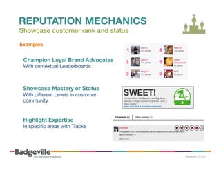 REPUTATION MECHANICS
Showcase customer rank and status
Examples	
  

Champion Loyal Brand Advocates  
With contextual Leaderboards 

Showcase Mastery or Status 
With diﬀerent Levels in customer
community

Highlight Expertise 
In speciﬁc areas with Tracks

 