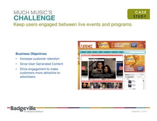 MUCH MUSIC’S

CHALLENGE

Keep users engaged between live events and programs

Business Objectives!
•  Increase customer retention"
•  Grow User Generated Content"
•  Drive engagement to make
customers more attractive to
advertisers "

CASE
STUDY

 