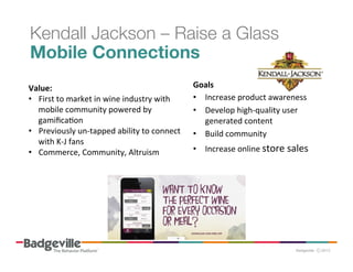 Kendall Jackson – Raise a Glass
Mobile Connections
	
  
Goals	
  
Value:	
  	
  
•  Increase	
  product	
  awareness	
  
•  First	
  to	
  market	
  in	
  wine	
  industry	
  with	
  
mobile	
  community	
  powered	
  by	
  
•  Develop	
  high-­‐quality	
  user	
  
gamiﬁcaPon	
  
generated	
  content	
  
•  Previously	
  un-­‐tapped	
  ability	
  to	
  connect	
  	
   •  Build	
  community	
  	
  
with	
  K-­‐J	
  fans	
  
•  Increase	
  online	
  store	
  sales	
  
•  Commerce,	
  Community,	
  Altruism	
  
	
  
	
  
	
  

 