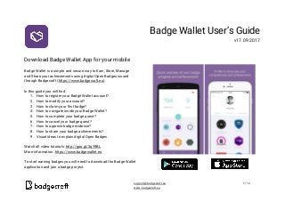  
 
Download​ ​Badge​ ​Wallet​ ​App​ ​for​ ​your​ ​mobile 
 
Badge​ ​Wallet​ ​is​ ​a​ ​simple​ ​and​ ​secure​ ​way​ ​to​ ​Earn,​ ​Store,​ ​Manage 
and​ ​Share​ ​your​ ​achievements​ ​using​ ​digital​ ​Open​ ​Badges​ ​issued 
through​ ​Badgecraft​ ​(​https://www.badgecraft.eu​). 
 
In​ ​this​ ​guide​ ​you​ ​will​ ​find: 
1. How​ ​to​ ​register​ ​your​ ​Badge​ ​Wallet​ ​account? 
2. How​ ​to​ ​modify​ ​your​ ​account? 
3. How​ ​to​ ​claim​ ​your​ ​first​ ​badge? 
4. How​ ​to​ ​navigate​ ​inside​ ​your​ ​Badge​ ​Wallet? 
5. How​ ​to​ ​complete​ ​your​ ​badge​ ​quest? 
6. How​ ​to​ ​cancel​ ​your​ ​badge​ ​quest? 
7. How​ ​to​ ​approve​ ​badge​ ​evidence? 
8. How​ ​to​ ​share​ ​your​ ​badge​ ​achievements? 
9. Visual​ ​ideas​ ​to​ ​explain​ ​digital​ ​Open​ ​Badges. 
 
Watch​ ​all​ ​video​ ​tutorials:​ ​​http://goo.gl/3qY9BL   
More​ ​information:​ ​​https://www.badgewallet.eu  
 
To​ ​start​ ​earning​ ​badges​ ​you​ ​will​ ​need​ ​to​ ​download​ ​the​ ​Badge​ ​Wallet 
application​ ​and​ ​join​ ​a​ ​badge​ ​project. 
Badge​ ​Wallet​ ​User’s​ ​Guide 
v17.09.2017 
 
 
 
 
​ ​  
support@badgecraft.eu 1/12 
www.badgecraft.eu  
 