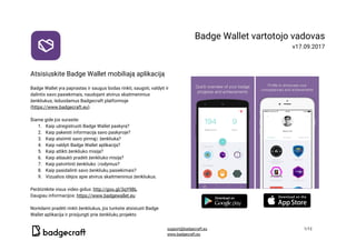  
 
Atsisiųskite​ ​Badge​ ​Wallet​ ​mobiliają​ ​aplikaciją 
 
Badge​ ​Wallet​ ​yra​ ​paprastas​ ​ir​ ​saugus​ ​būdas​ ​rinkti,​ ​saugoti,​ ​valdyti​ ​ir 
dalintis​ ​savo​ ​pasiekimais,​ ​naudojant​ ​atvirus​ ​skaitmeninius 
ženkliukus,​ ​išduodamus​ ​Badgecraft​ ​platformoje 
(​https://www.badgecraft.eu​). 
 
Šiame​ ​gide​ ​jūs​ ​surasite: 
1. Kaip​ ​užregistruoti​ ​Badge​ ​Wallet​ ​paskyrą? 
2. Kaip​ ​pakeisti​ ​informaciją​ ​savo​ ​paskyroje? 
3. Kaip​ ​atsiimti​ ​savo​ ​pirmąjį​ ​ženkliuką? 
4. Kaip​ ​valdyti​ ​Badge​ ​Wallet​ ​aplikaciją? 
5. Kaip​ ​atlikti​ ​ženkliuko​ ​misiją? 
6. Kaip​ ​atšaukti​ ​pradėti​ ​ženkliuko​ ​misiją? 
7. Kaip​ ​patvirtinti​ ​ženkliuko​ ​įrodymus? 
8. Kaip​ ​pasidalinti​ ​savo​ ​ženkliukų​ ​pasiekimais? 
9. Vizualios​ ​idėjos​ ​apie​ ​atvirus​ ​skaitmeninius​ ​ženkliukus. 
 
Peržiūrėkite​ ​visus​ ​video​ ​gidus:​ ​​http://goo.gl/3qY9BL   
Daugiau​ ​informacijos:​ ​​https://www.badgewallet.eu  
 
Norėdami​ ​pradėti​ ​rinkti​ ​ženkliukus,​ ​jūs​ ​turėsite​ ​atsisiųsti​ ​Badge 
Wallet​ ​aplikacija​ ​ir​ ​prisijungti​ ​prie​ ​ženkliukų​ ​projekto 
Badge​ ​Wallet​ ​vartotojo​ ​vadovas 
v17.09.2017 
 
 
 
 
​ ​  
support@badgecraft.eu 1/12 
www.badgecraft.eu  
 