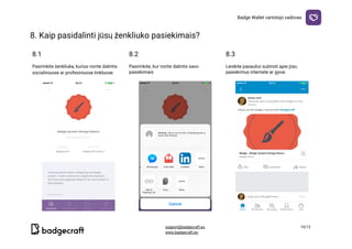 Badge​ ​Wallet​ ​vartotojo​ ​vadovas
8.​ ​Kaip​ ​pasidalinti​ ​jūsų​ ​ženkliuko​ ​pasiekimais?

8.1 8.2 8.3
Pasirinkite​ ​ženkliuką,​ ​kuriuo​ ​norite​ ​dalintis
socialiniuose​ ​ar​ ​profesiniuose​ ​tinkluose
Pasirinkite,​ ​kur​ ​norite​ ​dalintis​ ​savo
pasiekimais
Leiskite​ ​pasauliui​ ​sužinoti​ ​apie​ ​jūsų
pasiekimus​ ​internete​ ​ar​ ​gyvai
  

support@badgecraft.eu 10/12
www.badgecraft.eu 
 