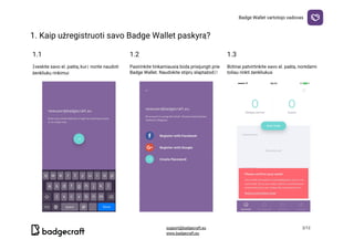 Badge​ ​Wallet​ ​vartotojo​ ​vadovas
1.​ ​Kaip​ ​užregistruoti​ ​savo​ ​Badge​ ​Wallet​ ​paskyrą?

1.1 1.2 1.3
Įveskite​ ​savo​ ​el.​ ​paštą,​ ​kurį​ ​norite​ ​naudoti
ženkliukų​ ​rinkimui
Pasirinkite​ ​tinkamiausią​ ​būdą​ ​prisijungti​ ​prie
Badge​ ​Wallet.​ ​Naudokite​ ​stiprų​ ​slaptažodį!
Būtinai​ ​patvirtinkite​ ​savo​ ​el.​ ​paštą,​ ​norėdami
toliau​ ​rinkti​ ​ženkliukus
  
support@badgecraft.eu 2/12
www.badgecraft.eu 
 
