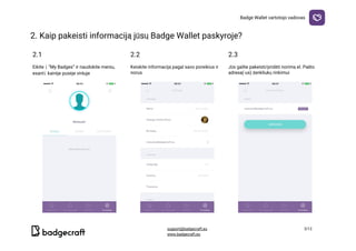 Badge​ ​Wallet​ ​vartotojo​ ​vadovas
2.​ ​Kaip​ ​pakeisti​ ​informaciją​ ​jūsų​ ​Badge​ ​Wallet​ ​paskyroje?

2.1 2.2 2.3
Eikite​ ​į​ ​“My​ ​Badges”​ ​ir​ ​naudokite​ ​meniu,
esantį​ ​kairėje​ ​pusėje​ ​viršuje
Keiskite​ ​informaciją​ ​pagal​ ​savo​ ​poreikius​ ​ir
norus
Jūs​ ​galite​ ​pakeisti/pridėti​ ​norimą​ ​el.​ ​Pašto
adresą(-us)​ ​ženkliukų​ ​rinkimui
  
support@badgecraft.eu 3/12
www.badgecraft.eu 
 