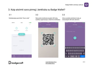 Badge​ ​Wallet​ ​vartotojo​ ​vadovas
3.​ ​Kaip​ ​atsiimti​ ​savo​ ​pirmąjį​ ​ženkliuką​ ​su​ ​Badge​ ​Wallet?

3.1 3.2 3.3
Darbalaukyje​ ​pasirinkite​ ​“Scan​ ​code”

Skenuokite​ ​ženkliuko/projekto​ ​QR​ ​kodą,
suteiktą​ ​organizacijos,​ ​siūlančios​ ​ženkliukus
Arba​ ​suveskite​ ​ženkliuko​ ​kodą,​ ​jei
nenaudojate​ ​QR​ ​kodo​ ​skenerio
  
support@badgecraft.eu 4/12
www.badgecraft.eu 
 