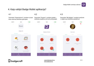 Badge​ ​Wallet​ ​vartotojo​ ​vadovas
4.​ ​Kaip​ ​valdyti​ ​Badge​ ​Wallet​ ​aplikaciją?

4.1 4.2 4.3
Pasirinkite​ ​“Organisations”,​ ​norėdami​ ​surasti
kitas​ ​siūlomas​ ​ženkliukų​ ​galimybes
Pasirinkite​ ​“Projects”,​ ​norėdami​ ​patekti​ ​į
ženkliukų​ ​projektus,​ ​prie​ ​kurių​ ​prisijungėte
Pasirinkite​ ​“My​ ​Badges”,​ ​norėdami​ ​peržiūrėti
ir​ ​valdyti​ ​savo​ ​ženkliukų​ ​pasiekimus
  
support@badgecraft.eu 5/12
www.badgecraft.eu 
 