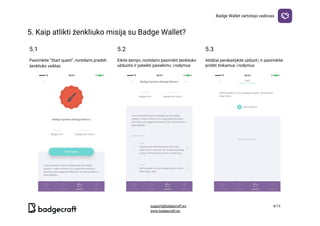 Badge​ ​Wallet​ ​vartotojo​ ​vadovas
5.​ ​Kaip​ ​atlikti​ ​ženkliuko​ ​misiją​ ​su​ ​Badge​ ​Wallet?

5.1 5.2 5.3
Pasirinkite​ ​“Start​ ​quest”,​ ​norėdami​ ​pradeti
ženkliuko​ ​veiklas
Eikite​ ​žemyn,​ ​norėdami​ ​pasirinkti​ ​ženkliuko
užduotis​ ​ir​ ​pateikti​ ​pasiekimų​ ​įrodymus
Atidžiai​ ​perskaitykite​ ​užduotį​ ​ir​ ​pasirinkite
pridėti​ ​tinkamus​ ​įrodymus
  
support@badgecraft.eu 6/12
www.badgecraft.eu 
 