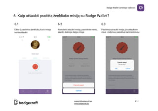 Badge​ ​Wallet​ ​vartotojo​ ​vadovas
6.​ ​Kaip​ ​atšaukti​ ​pradėtą​ ​ženkliuko​ ​misiją​ ​su​ ​Badge​ ​Wallet?

6.1 6.2 6.3
Eikite​ ​į​ ​pasirinktą​ ​ženkliuką,​ ​kurio​ ​misiją
norite​ ​atšaukti
Norėdami​ ​atšaukti​ ​misiją,​ ​pasirinkite​ ​meniu,
esantį​ ​dešinėje​ ​dalyje​ ​viršuje
Pasirinkę​ ​nutraukti​ ​misiją,​ ​jūs​ ​atšauksite
visus​ ​įrodymus,​ ​pateiktus​ ​šiam​ ​ženkliukui
  
support@badgecraft.eu 8/12
www.badgecraft.eu 
 