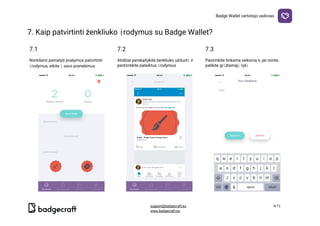 Badge​ ​Wallet​ ​vartotojo​ ​vadovas
7.​ ​Kaip​ ​patvirtinti​ ​ženkliuko​ ​įrodymus​ ​su​ ​Badge​ ​Wallet?

7.1 7.2 7.3
Norėdami​ ​pamatyti​ ​prašymus​ ​patvirtinti
įrodymus,​ ​eikite​ ​į​ ​savo​ ​pranešimus
Atidžiai​ ​perskaitykite​ ​ženkliuko​ ​užduotį​ ​ir
peržiūrėkite​ ​pateiktus​ ​įrodymus
Pasirinkite​ ​tinkamą​ ​veiksmą​ ​ir,​ ​jei​ ​norite,
palikite​ ​grįžtamąjį​ ​ryšį
  
support@badgecraft.eu 9/12
www.badgecraft.eu 
 