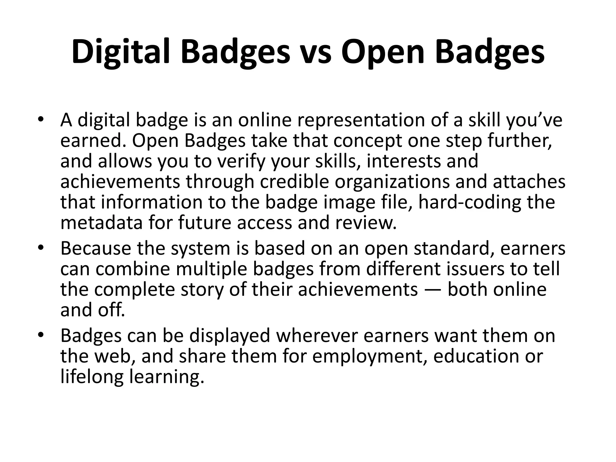 Digital Badges vs Open Badges
• A digital badge is an online representation of a skill you’ve
earned. Open Badges take that concept one step further,
and allows you to verify your skills, interests and
achievements through credible organizations and attaches
that information to the badge image file, hard-coding the
metadata for future access and review.
• Because the system is based on an open standard, earners
can combine multiple badges from different issuers to tell
the complete story of their achievements — both online
and off.
• Badges can be displayed wherever earners want them on
the web, and share them for employment, education or
lifelong learning.
 