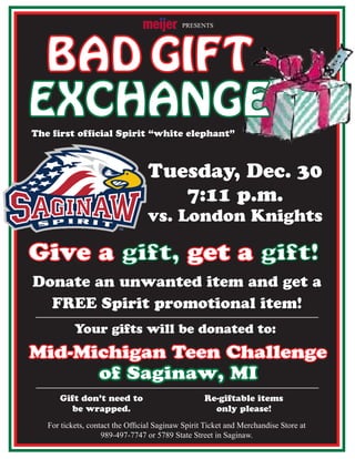 BAD GIFT
Tuesday, Dec. 30
7:11 p.m.
vs. London Knights
Give a gift, get a gift!
EXCHANGE
The first official Spirit “white elephant”
Mid-Michigan Teen Challenge
of Saginaw, MI
Donate an unwanted item and get a
FREE Spirit promotional item!
PRESENTS
Gift don’t need to
be wrapped.
Your gifts will be donated to:
Re-giftable items
only please!
For tickets, contact the Official Saginaw Spirit Ticket and Merchandise Store at
989-497-7747 or 5789 State Street in Saginaw.
 