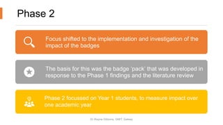 Phase 2
Focus shifted to the implementation and investigation of the
impact of the badges
The basis for this was the badge ‘pack’ that was developed in
response to the Phase 1 findings and the literature review
Phase 2 focussed on Year 1 students, to measure impact over
one academic year
Dr Wayne Gibbons, GMIT, Galway
 