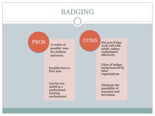 BADGING

PROS

A variety of
possible uses
for children
and teens

CONS

Not sure if they
work well with
adults, unless
credentialed
effectively.

Possible Peer to
Peer uses

Value of badges
being honored by
other
organizations

Can be very
useful in a
professional
training
environment

Eliminate the
possibility of
nepotism and
favoritism

 
