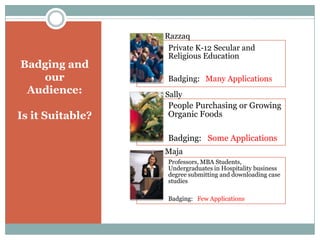 Badging and
our
Audience:
Is it Suitable?

Razzaq
Private K-12 Secular and
Religious Education
Badging: Many Applications
Sally

People Purchasing or Growing
Organic Foods
Badging: Some Applications
Maja
Professors, MBA Students,
Undergraduates in Hospitality business
degree submitting and downloading case
studies
Badging: Few Applications

 