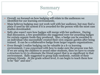 Summary
 Overall, we focused on how badging will relate to the audiences we

identified for our learning environments.
 Maja believes badging may not work well with her audience, but may find a
place if used by the system if it is awarded for the person with the most case
studies downloaded.
 Sally also wasn’t sure how badges will merge with her audience. During
that discussion, a few possibilities she suggested were for awarding badges
for certain organic foods they produced. Also, a badge can be awarded to
an individual who successfully created their own organic garden after being
trained. It can be a collaborative badge from larger organic organizations.
 Even though I realize badging can be valuable in a k-12 learning
environment, I was concerned with how to make sure the process was fair.
If we are using the children to award other students, then we have to create
a structure to try to eliminate the friend aspect that is so significant in that
environment. Sally suggested to group kids randomly, outside of their
primary friends. At the grade school level, it can begin to teach them how
to be “fair” and nice”.

 