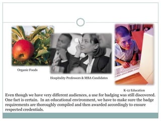Organic Foods
Hospitality Professors & MBA Candidates

K-12 Education

Even though we have very different audiences, a use for badging was still discovered.
One fact is certain. In an educational environment, we have to make sure the badge
requirements are thoroughly compiled and then awarded accordingly to ensure
respected credentials.

 