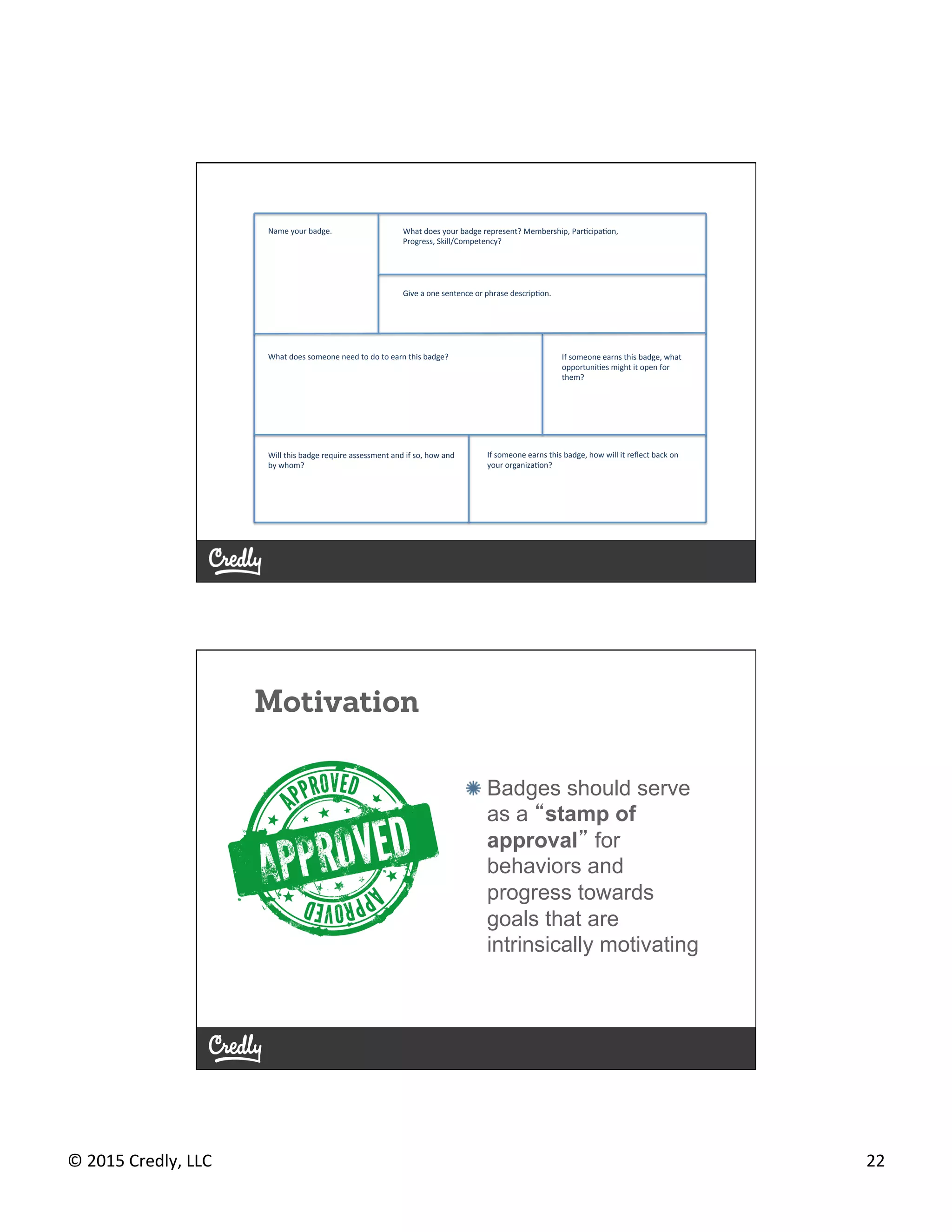 ©	
  2015	
  Credly,	
  LLC	
   22	
  
Name	
  your	
  badge.	
   What	
  does	
  your	
  badge	
  represent?	
  Membership,	
  ParGcipaGon,	
  	
  
Progress,	
  Skill/Competency?	
  	
  
Will	
  this	
  badge	
  require	
  assessment	
  and	
  if	
  so,	
  how	
  and	
  
by	
  whom?	
  	
  
What	
  does	
  someone	
  need	
  to	
  do	
  to	
  earn	
  this	
  badge?	
  	
  
Give	
  a	
  one	
  sentence	
  or	
  phrase	
  descripGon.	
  
If	
  someone	
  earns	
  this	
  badge,	
  what	
  
opportuniGes	
  might	
  it	
  open	
  for	
  
them?	
  
If	
  someone	
  earns	
  this	
  badge,	
  how	
  will	
  it	
  reﬂect	
  back	
  on	
  
your	
  organizaGon?	
  
Motivation
#   Badges should serve
as a “stamp of
approval” for
behaviors and
progress towards
goals that are
intrinsically motivating
 