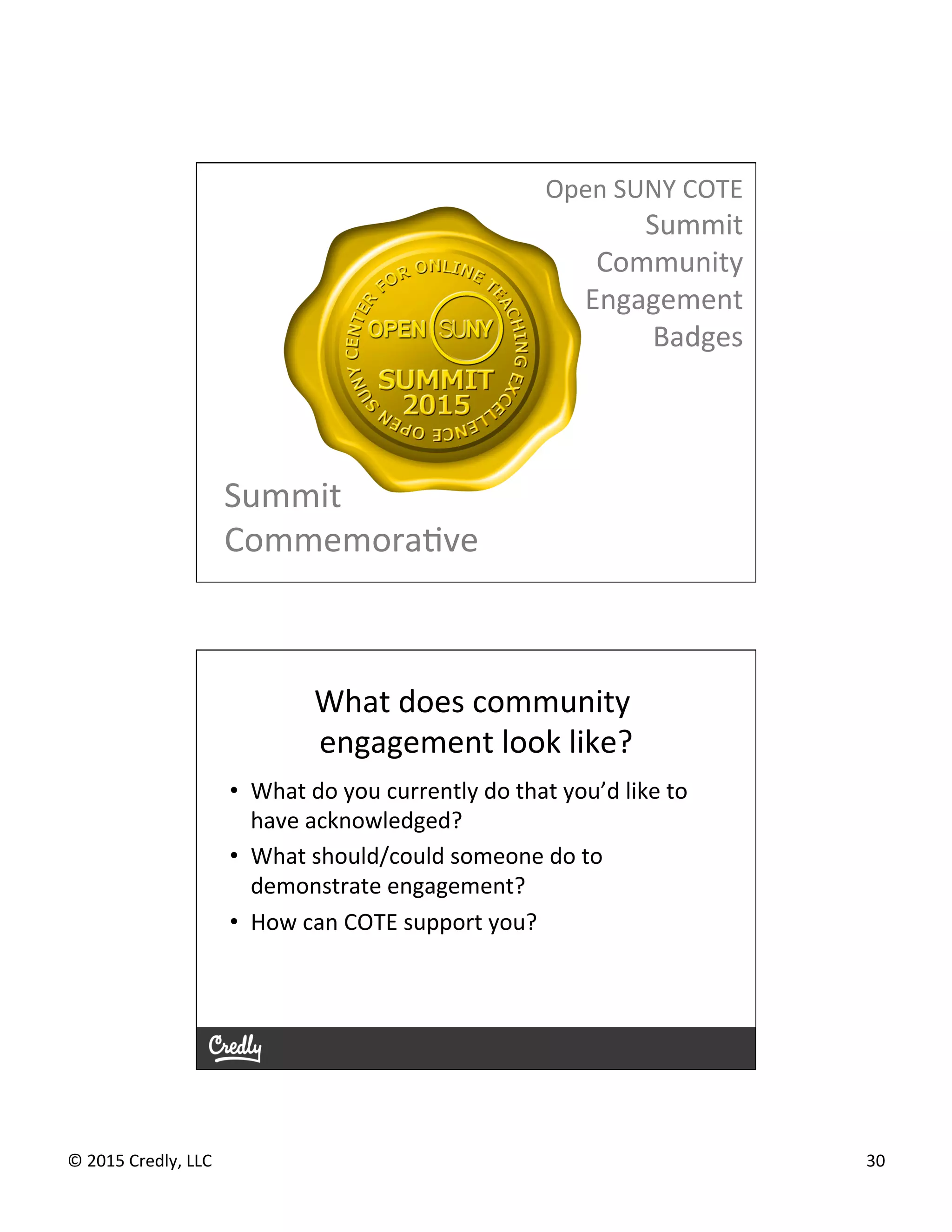 ©	
  2015	
  Credly,	
  LLC	
   30	
  
Open	
  SUNY	
  COTE	
  
Summit	
  
Community	
  
Engagement	
  
Badges	
  
Summit	
  
CommemoraGve	
  
What	
  does	
  community	
  
engagement	
  look	
  like?	
  
•  What	
  do	
  you	
  currently	
  do	
  that	
  you’d	
  like	
  to	
  
have	
  acknowledged?	
  
•  What	
  should/could	
  someone	
  do	
  to	
  
demonstrate	
  engagement?	
  
•  How	
  can	
  COTE	
  support	
  you?	
  
 