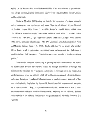 10
Ayittey (2012), they owe their successes to their control of the main branches of government –
civil service, judiciary, electoral commission, security forces (may include the military), media,
and the central bank.
Similarly, Meredith (2006) points out that the first generation of African nationalist
leaders also enjoyed great prestige and high honor. These include Ghana‟s Kwame Nkrumah
(1957–1966), Egypt‟s Abdel Nasser (1956–1970), Senegal‟s Léopold Senghor (1960–1980),
Côte d'Ivoire‟s Houphouët-Boigny (1960–1993), Guinea‟s Sékou Touré (1958–1984), Mali‟s
Modibo Keïta (1960–1968), Togo‟s Sylvanus Olympio (1958–1963), Kenya‟s Jomo Kenyatta
(1963–1978), Tanzania‟s Julius Nyerere (1961–1985), Zambia‟s Kenneth Kaunda (1964–1991),
and Malawi‟s Hastings Banda (1963–1994). He also adds that “In one country after another,
African leaders acted in contempt of constitutional rules and agreements they had sworn to
uphold to enhance their own power. Constitutions were either amended or rewritten or simply
ignored.”
These leaders succeeded in removing or ignoring the checks and balances, that existed
pre-independence, because they preferred to rule not through constitutions or through state
institutions like parliament but by exercising vast systems of patronage; and in the process, they
wielded enormous power and authority which allowed them to subjugate all relevant institutions
and prevent the necessary checks and balances common to good governance. As a result of their
autocratic leadership, they helped lay the unstable foundation of bad governance and corruption
felt in their economies. Today, corruption remains unabated in Africa because its weak or failed
institutions cannot control the excesses of their dictators. Arguably, one can consider Africa as a
continent built on an unstable foundation of bad governance and pandemic corruption (see
Figure 1).
 