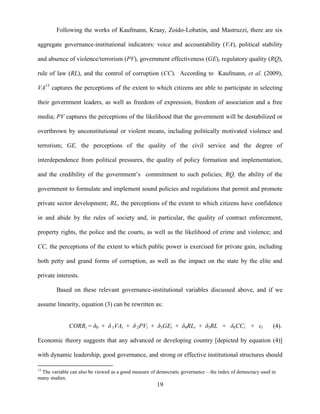 19
Following the works of Kaufmann, Kraay, Zoido-Lobatόn, and Mastruzzi, there are six
aggregate governance-institutional indicators: voice and accountability (VA), political stability
and absence of violence/terrorism (PV), government effectiveness (GE), regulatory quality (RQ),
rule of law (RL), and the control of corruption (CC). According to Kaufmann, et al. (2009),
VA13
captures the perceptions of the extent to which citizens are able to participate in selecting
their government leaders, as well as freedom of expression, freedom of association and a free
media; PV captures the perceptions of the likelihood that the government will be destabilized or
overthrown by unconstitutional or violent means, including politically motivated violence and
terrorism; GE, the perceptions of the quality of the civil service and the degree of
interdependence from political pressures, the quality of policy formation and implementation,
and the credibility of the government‟s commitment to such policies; RQ, the ability of the
government to formulate and implement sound policies and regulations that permit and promote
private sector development; RL, the perceptions of the extent to which citizens have confidence
in and abide by the rules of society and, in particular, the quality of contract enforcement,
property rights, the police and the courts, as well as the likelihood of crime and violence; and
CC, the perceptions of the extent to which public power is exercised for private gain, including
both petty and grand forms of corruption, as well as the impact on the state by the elite and
private interests.
Based on these relevant governance-institutional variables discussed above, and if we
assume linearity, equation (3) can be rewritten as:
CORRi = δ0 + δ 1VAi + δ 2PVi + δ3GEi + δ4RLi + δ5RL + δ6CCi + εi (4).
Economic theory suggests that any advanced or developing country [depicted by equation (4)]
with dynamic leadership, good governance, and strong or effective institutional structures should
13
The variable can also be viewed as a good measure of democratic governance – the index of democracy used in
many studies.
 