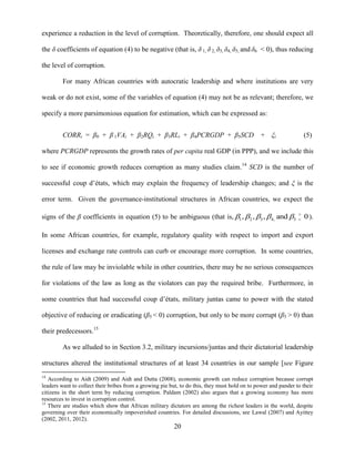 20
experience a reduction in the level of corruption. Theoretically, therefore, one should expect all
the δ coefficients of equation (4) to be negative (that is, δ 1, δ 2, δ3, δ4, δ5, and δ6 < 0), thus reducing
the level of corruption.
For many African countries with autocratic leadership and where institutions are very
weak or do not exist, some of the variables of equation (4) may not be as relevant; therefore, we
specify a more parsimonious equation for estimation, which can be expressed as:
CORRi = β0 + β 1VAi + β2RQi + β3RLi + β4PCRGDP + β5SCD + ξi (5)
where PCRGDP represents the growth rates of per capita real GDP (in PPP), and we include this
to see if economic growth reduces corruption as many studies claim.14
SCD is the number of
successful coup d‟états, which may explain the frequency of leadership changes; and ξ is the
error term. Given the governance-institutional structures in African countries, we expect the
signs of the β coefficients in equation (5) to be ambiguous (that is, 1 2 3 4, 5, , , and 0     
 ).
In some African countries, for example, regulatory quality with respect to import and export
licenses and exchange rate controls can curb or encourage more corruption. In some countries,
the rule of law may be inviolable while in other countries, there may be no serious consequences
for violations of the law as long as the violators can pay the required bribe. Furthermore, in
some countries that had successful coup d‟états, military juntas came to power with the stated
objective of reducing or eradicating (β5 < 0) corruption, but only to be more corrupt (β5 > 0) than
their predecessors.15
As we alluded to in Section 3.2, military incursions/juntas and their dictatorial leadership
structures altered the institutional structures of at least 34 countries in our sample [see Figure
14
According to Aidt (2009) and Aidt and Dutta (2008), economic growth can reduce corruption because corrupt
leaders want to collect their bribes from a growing pie but, to do this, they must hold on to power and pander to their
citizens in the short term by reducing corruption. Paldam (2002) also argues that a growing economy has more
resources to invest in corruption control.
15
There are studies which show that African military dictators are among the richest leaders in the world, despite
governing over their economically impoverished countries. For detailed discussions, see Lawal (2007) and Ayittey
(2002, 2011, 2012).
 