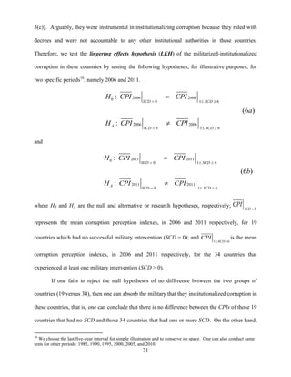 21
3(c)]. Arguably, they were instrumental in institutionalizing corruption because they ruled with
decrees and were not accountable to any other institutional authorities in these countries.
Therefore, we test the lingering effects hypothesis (LEH) of the militarized-institutionalized
corruption in these countries by testing the following hypotheses, for illustrative purposes, for
two specific periods16
, namely 2006 and 2011.
2006 20060
0 1 6
2006 2006
0 1 6
:
(6 )
:
SCD SCD
A
SCD SCD
H CPI CPI
a
H CPI CPI
  
  


and
2011 20110
0 1 6
2011 2011
0 1 6
:
(6 )
:
SCD SCD
A
SCD SCD
H CPI CPI
b
H CPI CPI
  
  


where H0 and HA are the null and alternative or research hypotheses, respectively;
0SCD
CPI

represents the mean corruption perception indexes, in 2006 and 2011 respectively, for 19
countries which had no successful military intervention (SCD = 0); and
1 6SCD
CPI
 
is the mean
corruption perception indexes, in 2006 and 2011 respectively, for the 34 countries that
experienced at least one military intervention (SCD > 0).
If one fails to reject the null hypotheses of no difference between the two groups of
countries (19 versus 34), then one can absorb the military that they institutionalized corruption in
these countries, that is, one can conclude that there is no difference between the CPIs of those 19
countries that had no SCD and those 34 countries that had one or more SCD. On the other hand,
16
We choose the last five-year interval for simple illustration and to conserve on space. One can also conduct same
tests for other periods: 1985, 1990, 1995, 2000, 2005, and 2010.
 