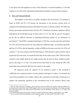 22
if one rejects the null hypotheses in favor of the alternative or research hypothesis, it will lend
credence to our LEH of the militarized-institutionalized corruption in many African countries.
5. Data and Estimated Results
Our emphasis in this study is on public corruption, thus the measure17
of corruption is
based on ICRG and TI‟s CPI because our discussions in the previous sections focus on
corruption and leadership-governance-institutional structures in African countries. We obtain the
relevant governance-institutional data from the 2011 Worldwide Governance Indicators (WGI)
published by the World Bank Group. In other words, VA, PV, GE, RQ, RL, and CC of equation
(4) are the six different measures of leadership-institutional quality (or six dimensions of
governance).18
The ICRG‟s corruption data began in 1984 thus covering more time period than
TI‟s CPI, and since both measure the same thing but in different ranges, we normalize the ICRG
data into TI‟s CPI so that the dependent variable (CORR) has the same scale from 0 to 10 for all
countries. 19
For some countries, the WGI data began in 1996 and later in other countries; and to
synchronize the time-series, we retrofit the WGI data for the earlier years (1984–1995) for all the
countries in the sample based on the simple premise that the data for these variables (usually
given in the range of –2.5 and +2.5) could not have been better or worse during the 1984–1995
period than those reported by WGI for each country in the sample.
The regression results for equation (5) are reported in Table 2. The estimated β
coefficients are as expected, positive in some countries and negative in others. For example, the
voice and accountability (VA) variable, which is also a good proxy for the index of democracy, is
negative and statistically significant at the conventional level in five countries: Benin, Cape
17
There are other measures of corruption, and according to Svensson (2005), the corruption indicator published by
the International Country Risk Guide (ICRG) appears to be the most commonly used because of its longer coverage
across time and countries [see Ades and Di Tella (1999), Leite and Weidman (1999), Persson et al. (2003), and
Svensson (2005)].
18
For detailed descriptions and estimates of these governance-institutional variables, see Kaufmann, et al. (2009).
19
This is consistent with the methodology used in empirical studies, see Ades and Di Tella (1999, p. 989).
 