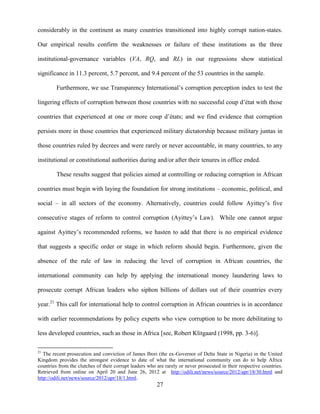 27
considerably in the continent as many countries transitioned into highly corrupt nation-states.
Our empirical results confirm the weaknesses or failure of these institutions as the three
institutional-governance variables (VA, RQ, and RL) in our regressions show statistical
significance in 11.3 percent, 5.7 percent, and 9.4 percent of the 53 countries in the sample.
Furthermore, we use Transparency International‟s corruption perception index to test the
lingering effects of corruption between those countries with no successful coup d‟état with those
countries that experienced at one or more coup d‟états; and we find evidence that corruption
persists more in those countries that experienced military dictatorship because military juntas in
those countries ruled by decrees and were rarely or never accountable, in many countries, to any
institutional or constitutional authorities during and/or after their tenures in office ended.
These results suggest that policies aimed at controlling or reducing corruption in African
countries must begin with laying the foundation for strong institutions – economic, political, and
social – in all sectors of the economy. Alternatively, countries could follow Ayittey‟s five
consecutive stages of reform to control corruption (Ayittey‟s Law). While one cannot argue
against Ayittey‟s recommended reforms, we hasten to add that there is no empirical evidence
that suggests a specific order or stage in which reform should begin. Furthermore, given the
absence of the rule of law in reducing the level of corruption in African countries, the
international community can help by applying the international money laundering laws to
prosecute corrupt African leaders who siphon billions of dollars out of their countries every
year.21
This call for international help to control corruption in African countries is in accordance
with earlier recommendations by policy experts who view corruption to be more debilitating to
less developed countries, such as those in Africa [see, Robert Klitgaard (1998, pp. 3-6)].
21
The recent prosecution and conviction of James Ibori (the ex-Governor of Delta State in Nigeria) in the United
Kingdom provides the strongest evidence to date of what the international community can do to help Africa
countries from the clutches of their corrupt leaders who are rarely or never prosecuted in their respective countries.
Retrieved from online on April 20 and June 26, 2012 at http://odili.net/news/source/2012/apr/18/30.html and
http://odili.net/news/source/2012/apr/18/1.html.
 