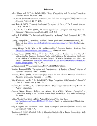 28
References
Ades, Alberto and Di Tella, Rafael (1999), “Rents, Competition, and Corruption,” American
Economic Review, 89(4): 982-993.
Aidt, Toke S. (2009), “Corruption, Institutions, and Economic Development,” Oxford Review of
Economic Policy, 25(2): 271-291.
Aidt, Toke S. (2003), “Economic Analysis of Corruption: A Survey,” The Economic Journal,
113(3): F632-F652.
Aidt, Toke S. and Dutta, (2008), “Policy Compromises: Corruption and Regulation in a
Democracy,” Economics and Politics, 20(3): 335-360.
Andvig, J. C. (1991), “The Economics of Corruption: A Survey,” Studi Economici, 43(1): 57-
94.
Ayittey, George (2012), “Defeating Dictators,” Speech given at the Oslo Freedom Forum, 2012.
Retrieved from http://www.oslofreedomforum.com/speakers/george_ayittey.html on May
24, 2012.
Ayittey, George (2011), “War on African Dictatorships,” Ethiopian Review. Retrieved from
http://www.ethiopianreview.com/content/33222 on May 24, 2012.
Ayittey, George (2002), “Bitting Their Own Tails: African Leaders and the Internalist
Intricacies of the Rape of a Continent,” A Keynote Address at the International Conference
of the Society of Research on African Cultures (SORAC), November 7-9, 2002, New
Jersey. Retrieved from http://www.sorac.net/site/2002/11/sorac-2002-keynote-speakers-ali-
mazrui-george-ayittey, May 24, 2012.
Ayittey, George (1998), Africa in Chaos, New York: St Martin‟s Press.
Bardhan, Pranab (1997), “Corruption and Development: A Review of Issues,” Journal of
Economic Literature, 35(3): 1320-1346.
Bissessar, Nicole (2009), “Does Corruption Persist In Sub-Saharan Africa?,” International
Advances in Economic Research, 15: 336-350.
Bliss, Christopher and Di Tella, Rafael (1997), “Does Competition Kill Corruption,” Journal of
Political Economy, 105(5): 1001-1023.
Calderisi, Robert (2006), The Trouble with Africa: Why Foreign Aid Isn’t Working, New York:
Palgrave Macmillan.
Campos, Nauro, Dimova, Ralitza, and Ahmad Saleh (2010), “Whither Corruption? A
Quantitative Survey of the Literature on Corruption and Growth,” CEPR Discussion Paper
No. 8140.
Editor, “Ibori‟s Conviction, A Blow Against Corruption,” The Guardian,
http://odili.net/news/source/2012/apr /18 /1.html . Retrieved online on April 20 and June
26, 2012.
Gray, Cheryl W. and Kaufmann, Daniel (1998), “Corruption and Development,” Finance and
Development, 35(1), 7-10.
Huntington, S (1968), Political Order in Changing Societies, New Haven, Connecticut: Yale
University Press.
 