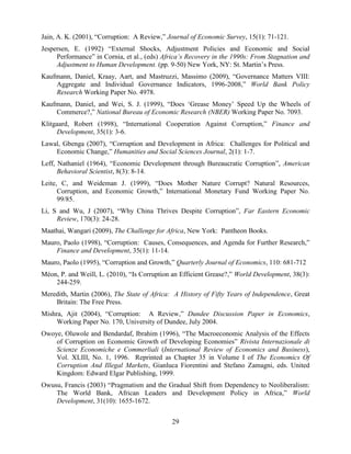 29
Jain, A. K. (2001), “Corruption: A Review,” Journal of Economic Survey, 15(1): 71-121.
Jespersen, E. (1992) “External Shocks, Adjustment Policies and Economic and Social
Performance” in Cornia, et al., (eds) Africa’s Recovery in the 1990s: From Stagnation and
Adjustment to Human Development. (pp. 9-50) New York, NY: St. Martin‟s Press.
Kaufmann, Daniel, Kraay, Aart, and Mastruzzi, Massimo (2009), “Governance Matters VIII:
Aggregate and Individual Governance Indicators, 1996-2008,” World Bank Policy
Research Working Paper No. 4978.
Kaufmann, Daniel, and Wei, S. J. (1999), “Does „Grease Money‟ Speed Up the Wheels of
Commerce?,” National Bureau of Economic Research (NBER) Working Paper No. 7093.
Klitgaard, Robert (1998), “International Cooperation Against Corruption,” Finance and
Development, 35(1): 3-6.
Lawal, Gbenga (2007), “Corruption and Development in Africa: Challenges for Political and
Economic Change,” Humanities and Social Sciences Journal, 2(1): 1-7.
Leff, Nathaniel (1964), “Economic Development through Bureaucratic Corruption”, American
Behavioral Scientist, 8(3): 8-14.
Leite, C, and Weideman J. (1999), “Does Mother Nature Corrupt? Natural Resources,
Corruption, and Economic Growth,” International Monetary Fund Working Paper No.
99/85.
Li, S and Wu, J (2007), “Why China Thrives Despite Corruption”, Far Eastern Economic
Review, 170(3): 24-28.
Maathai, Wangari (2009), The Challenge for Africa, New York: Pantheon Books.
Mauro, Paolo (1998), “Corruption: Causes, Consequences, and Agenda for Further Research,”
Finance and Development, 35(1): 11-14.
Mauro, Paolo (1995), “Corruption and Growth,” Quarterly Journal of Economics, 110: 681-712
Méon, P. and Weill, L. (2010), “Is Corruption an Efficient Grease?,” World Development, 38(3):
244-259.
Meredith, Martin (2006), The State of Africa: A History of Fifty Years of Independence, Great
Britain: The Free Press.
Mishra, Ajit (2004), “Corruption: A Review,” Dundee Discussion Paper in Economics,
Working Paper No. 170, University of Dundee, July 2004.
Owoye, Oluwole and Bendardaf, Ibrahim (1996), “The Macroeconomic Analysis of the Effects
of Corruption on Economic Growth of Developing Economies” Rivista Internazionale di
Scienze Economiche e Commerliali (International Review of Economics and Business),
Vol. XLIII, No. 1, 1996. Reprinted as Chapter 35 in Volume I of The Economics Of
Corruption And Illegal Markets, Gianluca Fiorentini and Stefano Zamagni, eds. United
Kingdom: Edward Elgar Publishing, 1999.
Owusu, Francis (2003) “Pragmatism and the Gradual Shift from Dependency to Neoliberalism:
The World Bank, African Leaders and Development Policy in Africa,” World
Development, 31(10): 1655-1672.
 