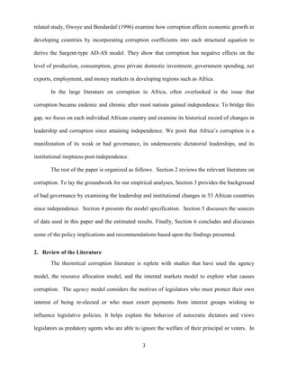 3
related study, Owoye and Bendardaf (1996) examine how corruption affects economic growth in
developing countries by incorporating corruption coefficients into each structural equation to
derive the Sargent-type AD-AS model. They show that corruption has negative effects on the
level of production, consumption, gross private domestic investment, government spending, net
exports, employment, and money markets in developing regions such as Africa.
In the large literature on corruption in Africa, often overlooked is the issue that
corruption became endemic and chronic after most nations gained independence. To bridge this
gap, we focus on each individual African country and examine its historical record of changes in
leadership and corruption since attaining independence. We posit that Africa‟s corruption is a
manifestation of its weak or bad governance, its undemocratic dictatorial leaderships, and its
institutional ineptness post-independence.
The rest of the paper is organized as follows. Section 2 reviews the relevant literature on
corruption. To lay the groundwork for our empirical analyses, Section 3 provides the background
of bad governance by examining the leadership and institutional changes in 53 African countries
since independence. Section 4 presents the model specification. Section 5 discusses the sources
of data used in this paper and the estimated results. Finally, Section 6 concludes and discusses
some of the policy implications and recommendations based upon the findings presented.
2. Review of the Literature
The theoretical corruption literature is replete with studies that have used the agency
model, the resource allocation model, and the internal markets model to explore what causes
corruption. The agency model considers the motives of legislators who must protect their own
interest of being re-elected or who must extort payments from interest groups wishing to
influence legislative policies. It helps explain the behavior of autocratic dictators and views
legislators as predatory agents who are able to ignore the welfare of their principal or voters. In
 