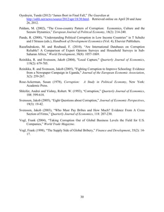 30
Oyedoyin, Tunde (2012) “James Ibori in Final Fall,” The Guardian at
http://odili.net/news/source/2012/apr/18/30.html. Retrieved online on April 20 and June
26, 2012.
Paldam, M. (2002), “The Cross-country Pattern of Corruption: Economics, Culture and the
Seesaw Dynamics,” European Journal of Political Economy, 18(2): 214-240.
Pande, R. (2008), “Understanding Political Corruption in Low Income Countries” in T Schultz
and J Strauss (eds.), Handbook of Development Economics (Vol. 4), Elsevier Publishers.
Razafindrakoto, M. and Roubaud, F. (2010), “Are International Databases on Corruption
Reliable? A Comparison of Expert Opinion Surveys and Household Surveys in Sub-
Saharan Africa,” World Development, 38(8): 1057-1069.
Reinikka, R. and Svensson, Jakob (2004), "Local Capture," Quarterly Journal of Economics,
119(2): 679-705.
Reinikka, R. and Svensson, Jakob (2005), "Fighting Corruption to Improve Schooling: Evidence
from a Newspaper Campaign in Uganda," Journal of the European Economic Association,
3(2): 259-267.
Rose-Ackerman, Susan (1978), Corruption: A Study in Political Economy, New York:
Academic Press.
Shleifer, Andrei and Vishny, Robert. W. (1993), “Corruption,” Quarterly Journal of Economics,
108: 599-618.
Svensson, Jakob (2005), “Eight Questions about Corruption,” Journal of Economic Perspectives,
19(3): 19-42.
Svensson, Jakob (2003), “Who Must Pay Bribes and How Much? Evidence From A Cross
Section of Firms,” Quarterly Journal of Economics, 118: 207-230.
Vogl, Frank (2004), “Taking Corruption Out of Global Business Levels the Field for U.S.
Companies,” World Trade Magazine.
Vogl, Frank (1998), “The Supply Side of Global Bribery,” Finance and Development, 35(2): 14-
17.
 