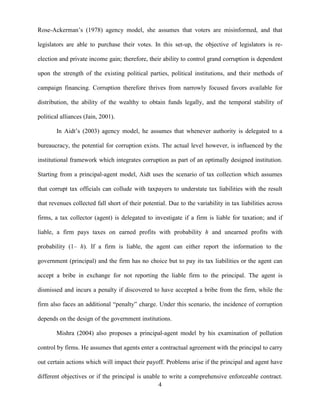 4
Rose-Ackerman‟s (1978) agency model, she assumes that voters are misinformed, and that
legislators are able to purchase their votes. In this set-up, the objective of legislators is re-
election and private income gain; therefore, their ability to control grand corruption is dependent
upon the strength of the existing political parties, political institutions, and their methods of
campaign financing. Corruption therefore thrives from narrowly focused favors available for
distribution, the ability of the wealthy to obtain funds legally, and the temporal stability of
political alliances (Jain, 2001).
In Aidt‟s (2003) agency model, he assumes that whenever authority is delegated to a
bureaucracy, the potential for corruption exists. The actual level however, is influenced by the
institutional framework which integrates corruption as part of an optimally designed institution.
Starting from a principal-agent model, Aidt uses the scenario of tax collection which assumes
that corrupt tax officials can collude with taxpayers to understate tax liabilities with the result
that revenues collected fall short of their potential. Due to the variability in tax liabilities across
firms, a tax collector (agent) is delegated to investigate if a firm is liable for taxation; and if
liable, a firm pays taxes on earned profits with probability h and unearned profits with
probability (1– h). If a firm is liable, the agent can either report the information to the
government (principal) and the firm has no choice but to pay its tax liabilities or the agent can
accept a bribe in exchange for not reporting the liable firm to the principal. The agent is
dismissed and incurs a penalty if discovered to have accepted a bribe from the firm, while the
firm also faces an additional “penalty” charge. Under this scenario, the incidence of corruption
depends on the design of the government institutions.
Mishra (2004) also proposes a principal-agent model by his examination of pollution
control by firms. He assumes that agents enter a contractual agreement with the principal to carry
out certain actions which will impact their payoff. Problems arise if the principal and agent have
different objectives or if the principal is unable to write a comprehensive enforceable contract.
 