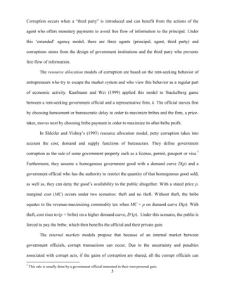 5
Corruption occurs when a “third party” is introduced and can benefit from the actions of the
agent who offers monetary payments to avoid free flow of information to the principal. Under
this „extended‟ agency model, there are three agents (principal, agent, third party) and
corruptions stems from the design of government institutions and the third party who prevents
free flow of information.
The resource allocation models of corruption are based on the rent-seeking behavior of
entrepreneurs who try to escape the market system and who view this behavior as a regular part
of economic activity. Kaufmann and Wei (1999) applied this model to Stackelberg game
between a rent-seeking government official and a representative firm, k. The official moves first
by choosing harassment or bureaucratic delay in order to maximize bribes and the firm, a price-
taker, moves next by choosing bribe payment in order to maximize its after-bribe profit.
In Shleifer and Vishny‟s (1993) resource allocation model, petty corruption takes into
account the cost, demand and supply functions of bureaucrats. They define government
corruption as the sale of some government property such as a license, permit, passport or visa.7
Furthermore, they assume a homogenous government good with a demand curve D(p) and a
government official who has the authority to restrict the quantity of that homogenous good sold,
as well as, they can deny the good‟s availability to the public altogether. With a stated price p,
marginal cost (MC) occurs under two scenarios: theft and no theft. Without theft, the bribe
equates to the revenue-maximizing commodity tax when MC = p on demand curve D(p). With
theft, cost rises to (p + bribe) on a higher demand curve, D’(p). Under this scenario, the public is
forced to pay the bribe, which then benefits the official and their private gain.
The internal markets models propose that because of an internal market between
government officials, corrupt transactions can occur. Due to the uncertainty and penalties
associated with corrupt acts, if the gains of corruption are shared, all the corrupt officials can
7
This sale is usually done by a government official interested in their own personal gain.
 