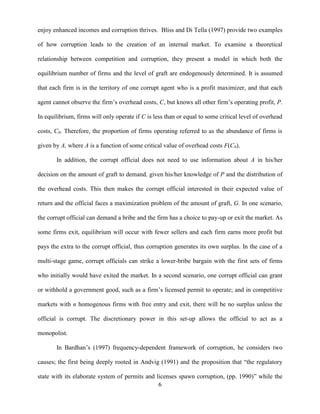 6
enjoy enhanced incomes and corruption thrives. Bliss and Di Tella (1997) provide two examples
of how corruption leads to the creation of an internal market. To examine a theoretical
relationship between competition and corruption, they present a model in which both the
equilibrium number of firms and the level of graft are endogenously determined. It is assumed
that each firm is in the territory of one corrupt agent who is a profit maximizer, and that each
agent cannot observe the firm‟s overhead costs, C, but knows all other firm‟s operating profit, P.
In equilibrium, firms will only operate if C is less than or equal to some critical level of overhead
costs, C0. Therefore, the proportion of firms operating referred to as the abundance of firms is
given by A, where A is a function of some critical value of overhead costs F(C0).
In addition, the corrupt official does not need to use information about A in his/her
decision on the amount of graft to demand, given his/her knowledge of P and the distribution of
the overhead costs. This then makes the corrupt official interested in their expected value of
return and the official faces a maximization problem of the amount of graft, G. In one scenario,
the corrupt official can demand a bribe and the firm has a choice to pay-up or exit the market. As
some firms exit, equilibrium will occur with fewer sellers and each firm earns more profit but
pays the extra to the corrupt official, thus corruption generates its own surplus. In the case of a
multi-stage game, corrupt officials can strike a lower-bribe bargain with the first sets of firms
who initially would have exited the market. In a second scenario, one corrupt official can grant
or withhold a government good, such as a firm‟s licensed permit to operate; and in competitive
markets with n homogenous firms with free entry and exit, there will be no surplus unless the
official is corrupt. The discretionary power in this set-up allows the official to act as a
monopolist.
In Bardhan‟s (1997) frequency-dependent framework of corruption, he considers two
causes; the first being deeply rooted in Andvig (1991) and the proposition that “the regulatory
state with its elaborate system of permits and licenses spawn corruption, (pp. 1990)” while the
 