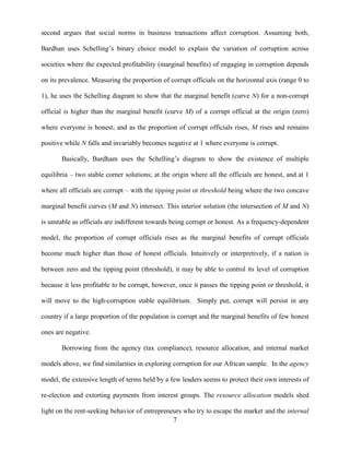 7
second argues that social norms in business transactions affect corruption. Assuming both,
Bardhan uses Schelling‟s binary choice model to explain the variation of corruption across
societies where the expected profitability (marginal benefits) of engaging in corruption depends
on its prevalence. Measuring the proportion of corrupt officials on the horizontal axis (range 0 to
1), he uses the Schelling diagram to show that the marginal benefit (curve N) for a non-corrupt
official is higher than the marginal benefit (curve M) of a corrupt official at the origin (zero)
where everyone is honest; and as the proportion of corrupt officials rises, M rises and remains
positive while N falls and invariably becomes negative at 1 where everyone is corrupt.
Basically, Bardham uses the Schelling‟s diagram to show the existence of multiple
equilibria – two stable corner solutions; at the origin where all the officials are honest, and at 1
where all officials are corrupt – with the tipping point or threshold being where the two concave
marginal benefit curves (M and N) intersect. This interior solution (the intersection of M and N)
is unstable as officials are indifferent towards being corrupt or honest. As a frequency-dependent
model, the proportion of corrupt officials rises as the marginal benefits of corrupt officials
become much higher than those of honest officials. Intuitively or interpretively, if a nation is
between zero and the tipping point (threshold), it may be able to control its level of corruption
because it less profitable to be corrupt, however, once it passes the tipping point or threshold, it
will move to the high-corruption stable equilibrium. Simply put, corrupt will persist in any
country if a large proportion of the population is corrupt and the marginal benefits of few honest
ones are negative.
Borrowing from the agency (tax compliance), resource allocation, and internal market
models above, we find similarities in exploring corruption for our African sample. In the agency
model, the extensive length of terms held by a few leaders seems to protect their own interests of
re-election and extorting payments from interest groups. The resource allocation models shed
light on the rent-seeking behavior of entrepreneurs who try to escape the market and the internal
 