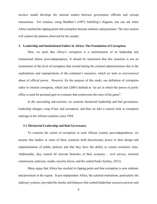 8
markets model develops the internal market between government officials and corrupt
transactions. For instance, using Bardhan‟s (1997) Schelling‟s diagram, one can ask when
Africa reached the tipping point and corruption became endemic and persistent. The next section
will explore the patterns observed for the sample.
3. Leadership and Institutional Failure in Africa: The Foundation of Corruption
Here, we posit that Africa‟s corruption is a manifestation of its leadership and
institutional failure post-independence. It should be mentioned that this assertion is not an
exoneration of the level of corruption that existed during the colonial administrations due to the
exploitations and expropriations of the continent‟s resources, which we term as international
abuse of official power. However, for the purpose of this study, our definition of corruption
refers to internal corruption, which Jain (2001) defined as “an act in which the power of public
office is used for personal gain in a manner that contravenes the rules of the game”.
In the succeeding sub-sections, we examine dictatorial leadership and bad governance;
leadership changes, coup d‟état, and corruption; and then we take a cursory look at corruption
rankings in the African countries since 1984.
3.1 Dictatorial Leadership and Bad Governance
To examine the extent of corruption in each African country post-independence, we
assume that leaders in some of these countries hold discretionary power in their design and
implementation of public policies and that they have the ability to extract economic rents.
Additionally, they control all relevant branches of their economy – civil service, electoral
commission, judiciary, media, security forces, and the central bank (Ayittey, 2012).
Many argue that Africa has reached its tipping point and that corruption is now endemic
and persistent in the region. In pre-independent Africa, the colonial institutions, particularly the
judiciary systems, provided the checks and balances that curbed leadership excessive powers and
 