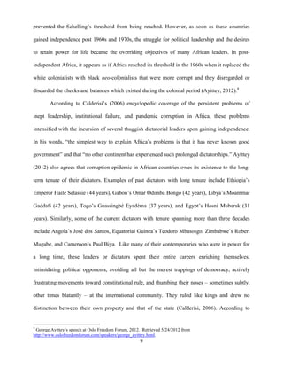9
prevented the Schelling‟s threshold from being reached. However, as soon as these countries
gained independence post 1960s and 1970s, the struggle for political leadership and the desires
to retain power for life became the overriding objectives of many African leaders. In post-
independent Africa, it appears as if Africa reached its threshold in the 1960s when it replaced the
white colonialists with black neo-colonialists that were more corrupt and they disregarded or
discarded the checks and balances which existed during the colonial period (Ayittey, 2012).8
According to Calderisi‟s (2006) encyclopedic coverage of the persistent problems of
inept leadership, institutional failure, and pandemic corruption in Africa, these problems
intensified with the incursion of several thuggish dictatorial leaders upon gaining independence.
In his words, “the simplest way to explain Africa‟s problems is that it has never known good
government” and that “no other continent has experienced such prolonged dictatorships.” Ayittey
(2012) also agrees that corruption epidemic in African countries owes its existence to the long-
term tenure of their dictators. Examples of past dictators with long tenure include Ethiopia‟s
Emperor Haile Selassie (44 years), Gabon‟s Omar Odimba Bongo (42 years), Libya‟s Moammar
Gaddafi (42 years), Togo‟s Gnassingbé Eyadéma (37 years), and Egypt‟s Hosni Mubarak (31
years). Similarly, some of the current dictators with tenure spanning more than three decades
include Angola‟s José dos Santos, Equatorial Guinea‟s Teodoro Mbasosgo, Zimbabwe‟s Robert
Mugabe, and Cameroon‟s Paul Biya. Like many of their contemporaries who were in power for
a long time, these leaders or dictators spent their entire careers enriching themselves,
intimidating political opponents, avoiding all but the merest trappings of democracy, actively
frustrating movements toward constitutional rule, and thumbing their noses – sometimes subtly,
other times blatantly – at the international community. They ruled like kings and drew no
distinction between their own property and that of the state (Calderisi, 2006). According to
8
George Ayittey‟s speech at Oslo Freedom Forum, 2012. Retrieved 5/24/2012 from
http://www.oslofreedomforum.com/speakers/george_ayittey.html.
 