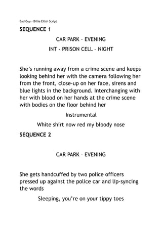 Bad Guy – Billie Eilish Script
SEQUENCE 1
CAR PARK – EVENING
INT - PRISON CELL – NIGHT
She’s running away from a crime scene and keeps
looking behind her with the camera following her
from the front, close-up on her face, sirens and
blue lights in the background. Interchanging with
her with blood on her hands at the crime scene
with bodies on the floor behind her
Instrumental
White shirt now red my bloody nose
SEQUENCE 2
CAR PARK – EVENING
She gets handcuffed by two police officers
pressed up against the police car and lip-syncing
the words
Sleeping, you’re on your tippy toes
 