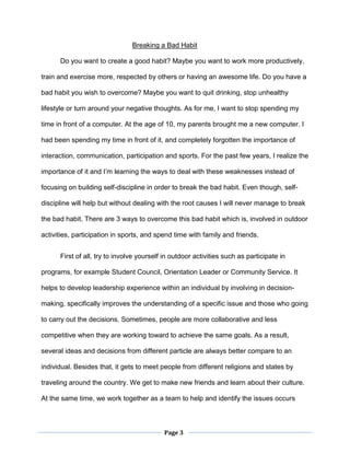 Page 3
Breaking a Bad Habit
Do you want to create a good habit? Maybe you want to work more productively,
train and exercise more, respected by others or having an awesome life. Do you have a
bad habit you wish to overcome? Maybe you want to quit drinking, stop unhealthy
lifestyle or turn around your negative thoughts. As for me, I want to stop spending my
time in front of a computer. At the age of 10, my parents brought me a new computer. I
had been spending my time in front of it, and completely forgotten the importance of
interaction, communication, participation and sports. For the past few years, I realize the
importance of it and I’m learning the ways to deal with these weaknesses instead of
focusing on building self-discipline in order to break the bad habit. Even though, self-
discipline will help but without dealing with the root causes I will never manage to break
the bad habit. There are 3 ways to overcome this bad habit which is, involved in outdoor
activities, participation in sports, and spend time with family and friends.
First of all, try to involve yourself in outdoor activities such as participate in
programs, for example Student Council, Orientation Leader or Community Service. It
helps to develop leadership experience within an individual by involving in decision-
making, specifically improves the understanding of a specific issue and those who going
to carry out the decisions. Sometimes, people are more collaborative and less
competitive when they are working toward to achieve the same goals. As a result,
several ideas and decisions from different particle are always better compare to an
individual. Besides that, it gets to meet people from different religions and states by
traveling around the country. We get to make new friends and learn about their culture.
At the same time, we work together as a team to help and identify the issues occurs
 